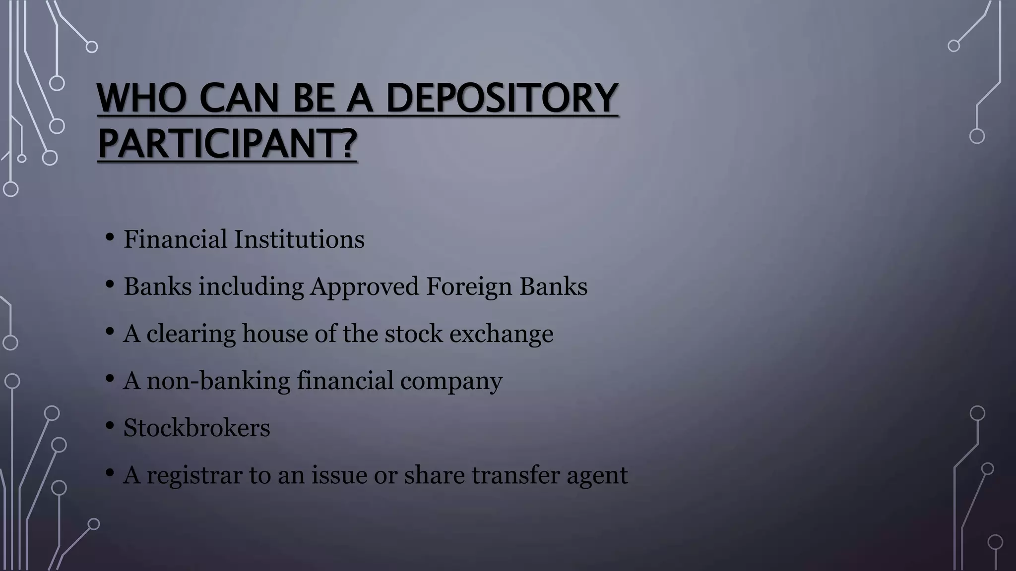 WHO CAN BE A DEPOSITORY
PARTICIPANT?
• Financial Institutions
• Banks including Approved Foreign Banks
• A clearing house of the stock exchange
• A non-banking financial company
• Stockbrokers
• A registrar to an issue or share transfer agent
 