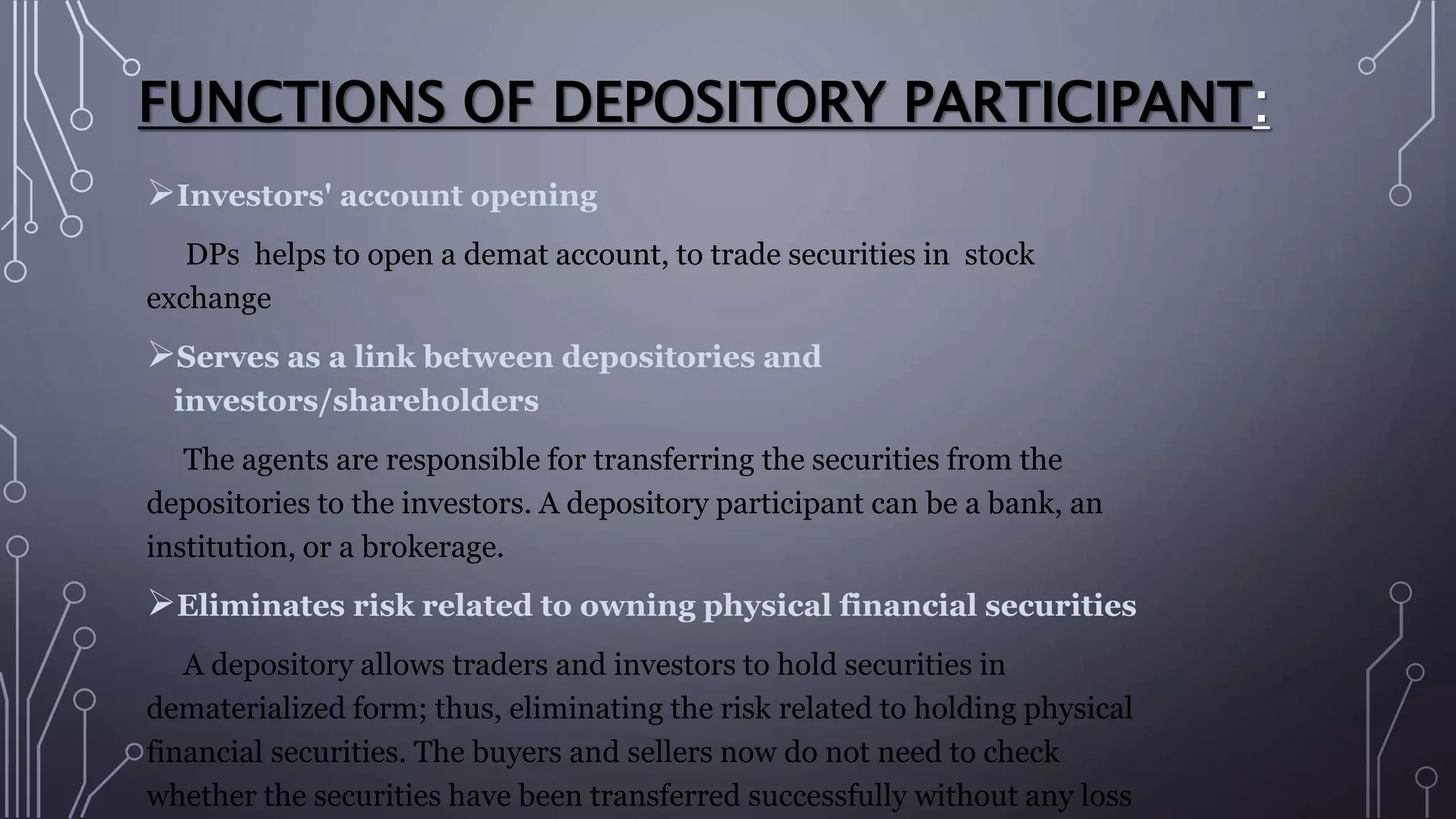 FUNCTIONS OF DEPOSITORY PARTICIPANT:
Investors' account opening
DPs helps to open a demat account, to trade securities in stock
exchange
Serves as a link between depositories and
investors/shareholders
The agents are responsible for transferring the securities from the
depositories to the investors. A depository participant can be a bank, an
institution, or a brokerage.
Eliminates risk related to owning physical financial securities
A depository allows traders and investors to hold securities in
dematerialized form; thus, eliminating the risk related to holding physical
financial securities. The buyers and sellers now do not need to check
whether the securities have been transferred successfully without any loss
 