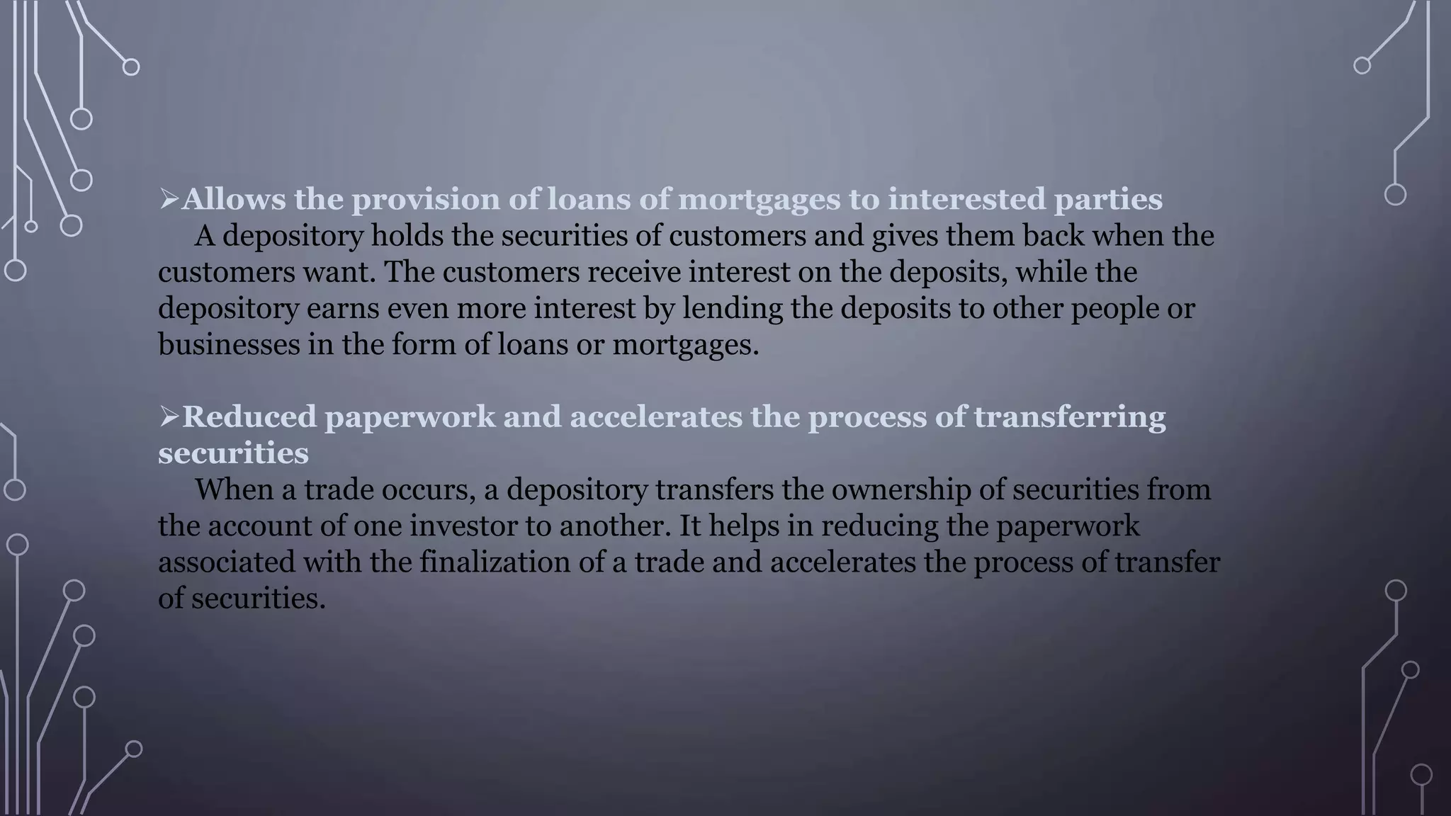 Allows the provision of loans of mortgages to interested parties
A depository holds the securities of customers and gives them back when the
customers want. The customers receive interest on the deposits, while the
depository earns even more interest by lending the deposits to other people or
businesses in the form of loans or mortgages.
Reduced paperwork and accelerates the process of transferring
securities
When a trade occurs, a depository transfers the ownership of securities from
the account of one investor to another. It helps in reducing the paperwork
associated with the finalization of a trade and accelerates the process of transfer
of securities.
 