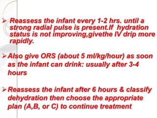  Reassess the infant every 1-2 hrs. until a
strong radial pulse is present.If hydration
status is not improving,givethe IV drip more
rapidly.
Also give ORS (about 5 ml/kg/hour) as soon
as the infant can drink: usually after 3-4
hours
Reassess the infant after 6 hours & classify
dehydration then choose the appropriate
plan (A,B, or C) to continue treatment
 