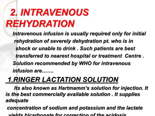 2. INTRAVENOUS
REHYDRATION
Intravenous infusion is usually required only for initial
rehydration of severely dehydration pt. who is in
shock or unable to drink . Such patients are best
transferred to nearest hospital or treatment Centre .
Solution recommended by WHO for intravenous
infusion are…….
1.RINGER LACTATION SOLUTION
Its also known as Hartmamm’s solution for injection. It
is the best commercially available solution . It supplies
adequate
concentration of sodium and potassium and the lactate
 