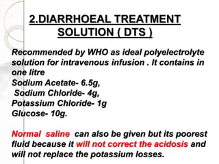 2.DIARRHOEAL TREATMENT
SOLUTION ( DTS )
Recommended by WHO as ideal polyelectrolyte
solution for intravenous infusion . It contains in
one litre
Sodium Acetate- 6.5g,
Sodium Chloride- 4g,
Potassium Chloride- 1g
Glucose- 10g.
Normal saline can also be given but its poorest
fluid because it will not correct the acidosis and
will not replace the potassium losses.
 