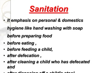 • It emphasis on personal & domestics
hygiene like hand washing with soap
before preparing food
• before eating ,
• before feeding a child,
• after defecation ,
• after cleaning a child who has defecated
and
Sanitation
 