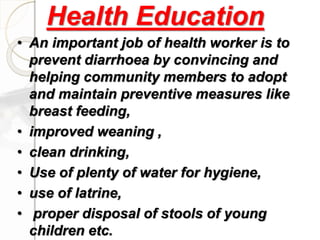 Health Education
• An important job of health worker is to
prevent diarrhoea by convincing and
helping community members to adopt
and maintain preventive measures like
breast feeding,
• improved weaning ,
• clean drinking,
• Use of plenty of water for hygiene,
• use of latrine,
• proper disposal of stools of young
children etc.
 