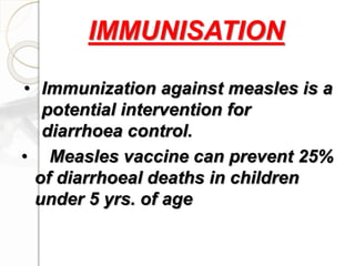 • Immunization against measles is a
potential intervention for
diarrhoea control.
• Measles vaccine can prevent 25%
of diarrhoeal deaths in children
under 5 yrs. of age
IMMUNISATION
 