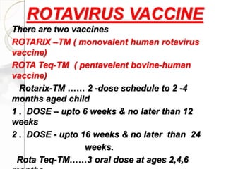 There are two vaccines
ROTARIX –TM ( monovalent human rotavirus
vaccine)
ROTA Teq-TM ( pentavelent bovine-human
vaccine)
Rotarix-TM …… 2 -dose schedule to 2 -4
months aged child
1 . DOSE – upto 6 weeks & no later than 12
weeks
2 . DOSE - upto 16 weeks & no later than 24
weeks.
Rota Teq-TM……3 oral dose at ages 2,4,6
ROTAVIRUS VACCINE
 