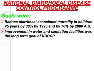 NATIONAL DIARRHOEAL DISEASE
CONTROL PROGRAMME
Goals were:
 Reduce diarrhoeal associated mortality in children
<5 years by 30% by 1995 and by 70% by 2000 A.D.
 Improvement in water and sanitation facilities was
the long term goal of NDDCP
 