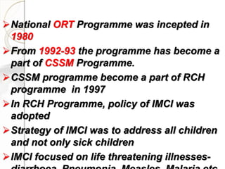 National ORT Programme was incepted in
1980
From 1992-93 the programme has become a
part of CSSM Programme.
CSSM programme become a part of RCH
programme in 1997
In RCH Programme, policy of IMCI was
adopted
Strategy of IMCI was to address all children
and not only sick children
IMCI focused on life threatening illnesses-
 