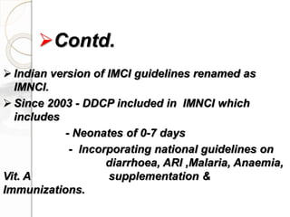  Indian version of IMCI guidelines renamed as
IMNCI.
 Since 2003 - DDCP included in IMNCI which
includes
- Neonates of 0-7 days
- Incorporating national guidelines on
diarrhoea, ARI ,Malaria, Anaemia,
Vit. A supplementation &
Immunizations.
Contd.
 