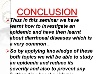 Thus in this seminar we have
learnt how to investigate an
epidemic and have then learnt
about diarrhoeal diseases which is
a very common .
So by applying knowledge of these
both topics we will be able to study
an epidemic and reduce its
severity and also to prevent any
CONCLUSION
 