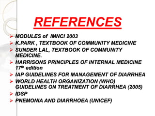  MODULES of IMNCI 2003
 K.PARK , TEXTBOOK OF COMMUNITY MEDICINE
 SUNDER LAL, TEXTBOOK OF COMMUNITY
MEDICINE.
 HARRISONS PRINCIPLES OF INTERNAL MEDICINE
17th edition
 IAP GUIDELINES FOR MANAGEMENT OF DIARRHEA
 WORLD HEALTH ORGANIZATION (WHO)
GUIDELINES ON TREATMENT OF DIARRHEA (2005)
 IDSP
 PNEMONIA AND DIARRHOEA (UNICEF)
REFERENCES
 