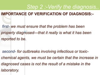IMPORTANCE OF VERIFICATION OF DIAGNOSIS:-
first- we must ensure that the problem has been
properly diagnosed—that it really is what it has been
reported to be.
second- for outbreaks involving infectious or toxic-
chemical agents, we must be certain that the increase in
diagnosed cases is not the result of a mistake in the
laboratory.
Step 2 :-Verify the diagnosis..
 