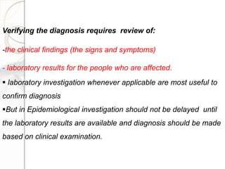 Verifying the diagnosis requires review of:
-the clinical findings (the signs and symptoms)
- laboratory results for the people who are affected.
 laboratory investigation whenever applicable are most useful to
confirm diagnosis
But in Epidemiological investigation should not be delayed until
the laboratory results are available and diagnosis should be made
based on clinical examination.
 