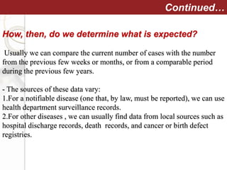 How, then, do we determine what is expected?
Usually we can compare the current number of cases with the number
from the previous few weeks or months, or from a comparable period
during the previous few years.
- The sources of these data vary:
1.For a notifiable disease (one that, by law, must be reported), we can use
health department surveillance records.
2.For other diseases , we can usually find data from local sources such as
hospital discharge records, death records, and cancer or birth defect
registries.
Continued…
 