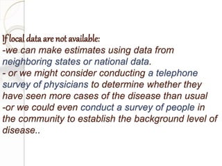 If local data are not available:
-we can make estimates using data from
neighboring states or national data.
- or we might consider conducting a telephone
survey of physicians to determine whether they
have seen more cases of the disease than usual
-or we could even conduct a survey of people in
the community to establish the background level of
disease..
 