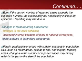 Continued….
Even if the current number of reported cases exceeds the
expected number, the excess may not necessarily indicate an
epidemic. Reporting may rise due to
-changes in local reporting procedures,
- changes in the case definition
- increased interest because of local or national awareness,
-improvements in diagnostic procedures.
Finally, particularly in areas with sudden changes in population
size, such as resort areas, college towns, and migrant farming
areas, changes in the number of reported cases may simply
reflect changes in the size of the population.
 