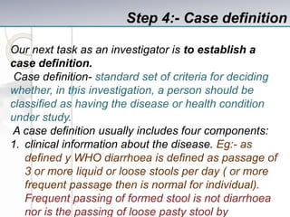 Step 4:- Case definition
Our next task as an investigator is to establish a
case definition.
Case definition- standard set of criteria for deciding
whether, in this investigation, a person should be
classified as having the disease or health condition
under study.
A case definition usually includes four components:
1. clinical information about the disease. Eg:- as
defined y WHO diarrhoea is defined as passage of
3 or more liquid or loose stools per day ( or more
frequent passage then is normal for individual).
Frequent passing of formed stool is not diarrhoea
nor is the passing of loose pasty stool by
 