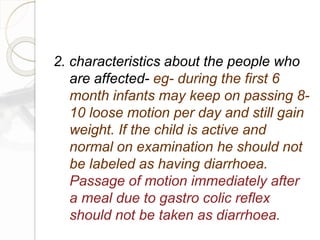 2. characteristics about the people who
are affected- eg- during the first 6
month infants may keep on passing 8-
10 loose motion per day and still gain
weight. If the child is active and
normal on examination he should not
be labeled as having diarrhoea.
Passage of motion immediately after
a meal due to gastro colic reflex
should not be taken as diarrhoea.
 