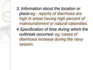 3. Information about the location or
place-eg : reports of diarrhoea are
high in areas having high percent of
malnourishment or natural calamities.
4.Specification of time during which the
outbreak occurred- eg :cases of
diarrhoea increase during the rainy
season.
 