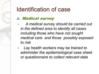 Identification of case
A. Medical survey
 A medical survey should be carried out
in the defined area to identify all cases
including those who have not sought
medical care and those possibly exposed
to risk
 Lay health workers may be trained to
administer the epidemiological case sheet
or questionnaire to collect relevant data
 
