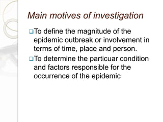 Main motives of investigation
To define the magnitude of the
epidemic outbreak or involvement in
terms of time, place and person.
To determine the particuar condition
and factors responsible for the
occurrence of the epidemic
 
