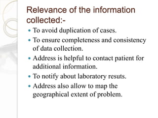 Relevance of the information
collected:-
 To avoid duplication of cases.
 To ensure completeness and consistency
of data collection.
 Address is helpful to contact patient for
additional information.
 To notify about laboratory resuts.
 Address also allow to map the
geographical extent of problem.
 