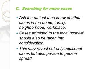 C. Searching for more cases
 Ask the patient if he knew of other
cases in the home, family,
neighborhood, workplace.
 Cases admitted to the local hospital
should also be taken into
consideration.
 This may reveal not only additional
cases but also person to person
spread.
 