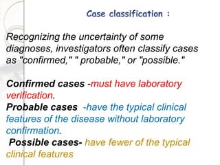Recognizing the uncertainty of some
diagnoses, investigators often classify cases
as "confirmed," " probable," or "possible."
Confirmed cases -must have laboratory
verification.
Probable cases -have the typical clinical
features of the disease without laboratory
confirmation.
Possible cases- have fewer of the typical
clinical features
 