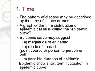 1. Time
 The pattern of disease may be described
by the time of its occurrence.
 A graph of the time distribution of
epidemic cases is called the “epidemic
curve”.
 Epidemic curve may suggest
(a) magnitude of epidemic
(b) mode of spread
(point source or person to person or
both)
(c) possible duration of epidemic
Epidemic show short term fluctuation in
epidemic curve
 