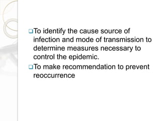 To identify the cause source of
infection and mode of transmission to
determine measures necessary to
control the epidemic.
To make recommendation to prevent
reoccurrence
 