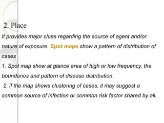 2. Place
It provides major clues regarding the source of agent and/or
nature of exposure. Spot maps show a pattern of distribution of
cases .
1. Spot map show at glance area of high or low frequency, the
boundaries and pattern of disease distribution.
2. if the map shows clustering of cases, it may suggest a
common source of infection or common risk factor shared by all.
 