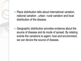  Place distribution tells about international variation,
national variation , urban –rural variation and local
distribution of the disease.
 Geographic distribution provides evidence about the
source of disease and its mode of spread. By relating
events the variations to agent, host and environment,
we can device the source of disease.
 