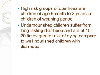 High risk groups of diarrhoea are
children of age 6month to 2 years i.e.
children of weaning period.
 Undernourished children suffer from
long lasting diarrhoea and are at 15-
20 times greater risk of dying compare
to well nourished children with
diarrhoea.
 