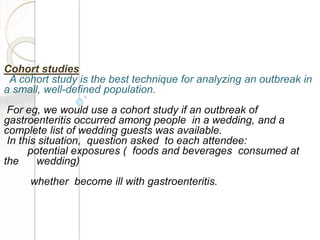 Cohort studies
A cohort study is the best technique for analyzing an outbreak in
a small, well-defined population.
For eg, we would use a cohort study if an outbreak of
gastroenteritis occurred among people in a wedding, and a
complete list of wedding guests was available.
In this situation, question asked to each attendee:
potential exposures ( foods and beverages consumed at
the wedding)
whether become ill with gastroenteritis.
 
