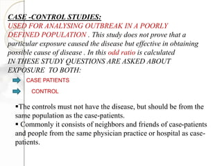 CASE -CONTROL STUDIES:
USED FOR ANALYSING OUTBREAK IN A POORLY
DEFINED POPULATION . This study does not prove that a
particular exposure caused the disease but effective in obtaining
possible cause of disease . In this odd ratio is calculated
IN THESE STUDY QUESTIONS ARE ASKED ABOUT
EXPOSURE TO BOTH:
CASE PATIENTS
CONTROL
The controls must not have the disease, but should be from the
same population as the case-patients.
 Commonly it consists of neighbors and friends of case-patients
and people from the same physician practice or hospital as case-
patients.
 
