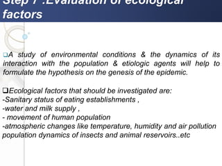 Step 7 :Evaluation of ecological
factors
A study of environmental conditions & the dynamics of its
interaction with the population & etiologic agents will help to
formulate the hypothesis on the genesis of the epidemic.
Ecological factors that should be investigated are:
-Sanitary status of eating establishments ,
-water and milk supply ,
- movement of human population
-atmospheric changes like temperature, humidity and air pollution
population dynamics of insects and animal reservoirs..etc
 