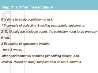 It is done to study population at risk.
1.It consists of collecting & testing appropriate specimens.
2. To identify the etiologic agent, the collection need to be properly
timed.
3.Examples of specimens include:–
- food & water,
-other environmental samples (air settling plates), and
-clinical (blood or stool) samples from cases & controls.
Step 8 : further investigation
 