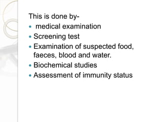 This is done by-
 medical examination
 Screening test
 Examination of suspected food,
faeces, blood and water.
 Biochemical studies
 Assessment of immunity status
 