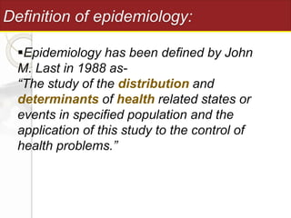 Definition of epidemiology:
Epidemiology has been defined by John
M. Last in 1988 as-
“The study of the distribution and
determinants of health related states or
events in specified population and the
application of this study to the control of
health problems.”
 