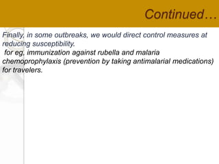 Continued…
Finally, in some outbreaks, we would direct control measures at
reducing susceptibility.
for eg, immunization against rubella and malaria
chemoprophylaxis (prevention by taking antimalarial medications)
for travelers.
 