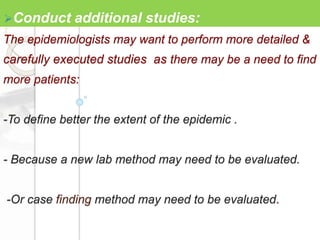 The epidemiologists may want to perform more detailed &
carefully executed studies as there may be a need to find
more patients:
-To define better the extent of the epidemic .
- Because a new lab method may need to be evaluated.
-Or case finding method may need to be evaluated.
Conduct additional studies:
 
