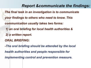 The final task in an investigation is to communicate
your findings to others who need to know. This
communication usually takes two forms:
1) an oral briefing for local health authorities &
2) a written report.
ORAL BRIEFING:
-The oral briefing should be attended by the local
health authorities and people responsible for
implementing control and prevention measure.
Report &communicate the findings:
 