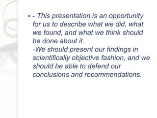  - This presentation is an opportunity
for us to describe what we did, what
we found, and what we think should
be done about it.
-We should present our findings in
scientifically objective fashion, and we
should be able to defend our
conclusions and recommendations.
 