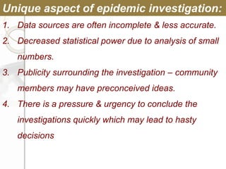 1. Data sources are often incomplete & less accurate.
2. Decreased statistical power due to analysis of small
numbers.
3. Publicity surrounding the investigation – community
members may have preconceived ideas.
4. There is a pressure & urgency to conclude the
investigations quickly which may lead to hasty
decisions
Unique aspect of epidemic investigation:
 