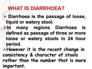 WHAT IS DIARRHOEA?
 Diarrhoea is the passage of loose,
liquid or watery stool.
In many regions Diarrhoea is
defined as passage of three or more
loose or watery stools in 24 hour
period.
However it is the recent change in
consistency & character of stools
rather than the number that is more
important.
 