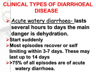 CLINICAL TYPES OF DIARRHOEAL
DISEASE
 Acute watery diarrhoea- lasts
several hours to days the main
danger is dehydration.
Start suddenly
Most episodes recover or self
limiting within 3-7 days. These may
last up to 14 days
>75% of all episodes are of acute
watery diarrhoea.
 