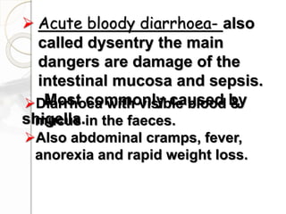  Acute bloody diarrhoea- also
called dysentry the main
dangers are damage of the
intestinal mucosa and sepsis.
Most commonly caused by
shigella.
Diarrhoea with visible blood &
mucus in the faeces.
Also abdominal cramps, fever,
anorexia and rapid weight loss.
 
