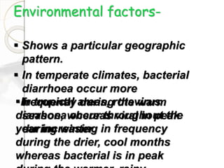 Environmental factors-
 Shows a particular geographic
pattern.
 In temperate climates, bacterial
diarrhoea occur more
frequently during the warm
season, whereas viral in peak
during winter.
In tropical areas, rotavirus
diarrhoea occur throughout the
year increasing in frequency
during the drier, cool months
whereas bacterial is in peak
 