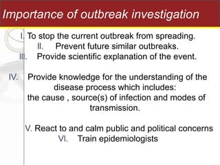 l. To stop the current outbreak from spreading.
ll. Prevent future similar outbreaks.
lll. Provide scientific explanation of the event.
lV. Provide knowledge for the understanding of the
disease process which includes:
the cause , source(s) of infection and modes of
transmission.
V. React to and calm public and political concerns
Vl. Train epidemiologists
Importance of outbreak investigation
 