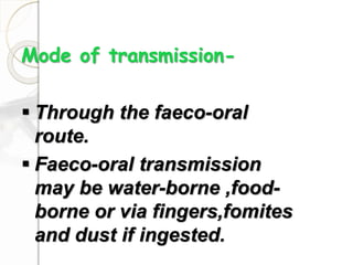 Mode of transmission-
 Through the faeco-oral
route.
 Faeco-oral transmission
may be water-borne ,food-
borne or via fingers,fomites
and dust if ingested.
 